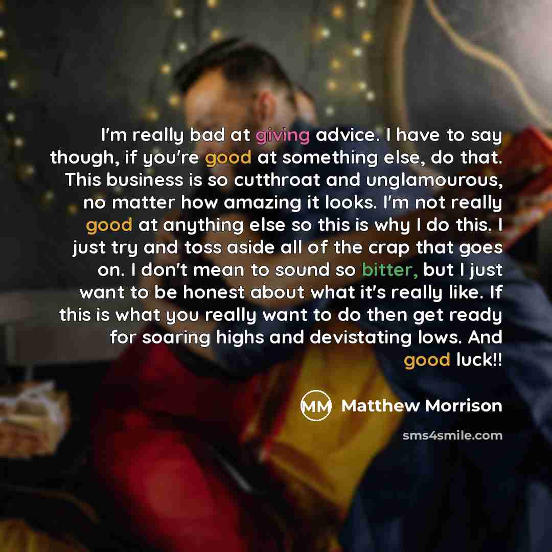 “I'm really bad at giving advice. I have to say though, if you're good at something else, do that. This business is so cutthroat and unglamourous, no matter how amazing it looks. I'm not really good at anything else so this is why I do this. I just try and toss aside all of the crap that goes on. I…” quote by Matthew Morrison