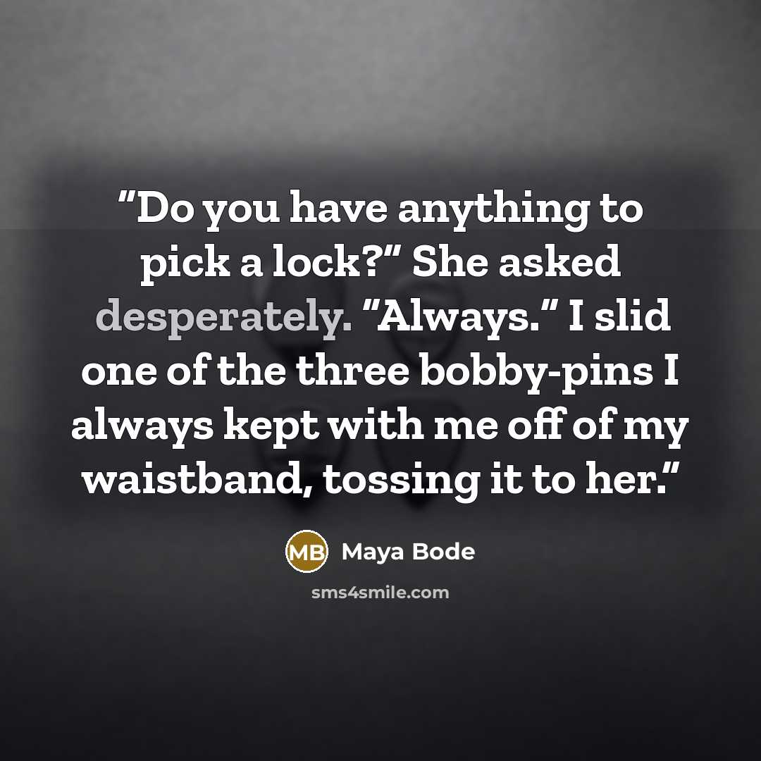 “Do you have anything to pick a lock?” She asked desperately. “Always.” I slid one of the three bobby-pins I always kept with me off of my waistband, tossing it to her.” quote by Maya Bode
