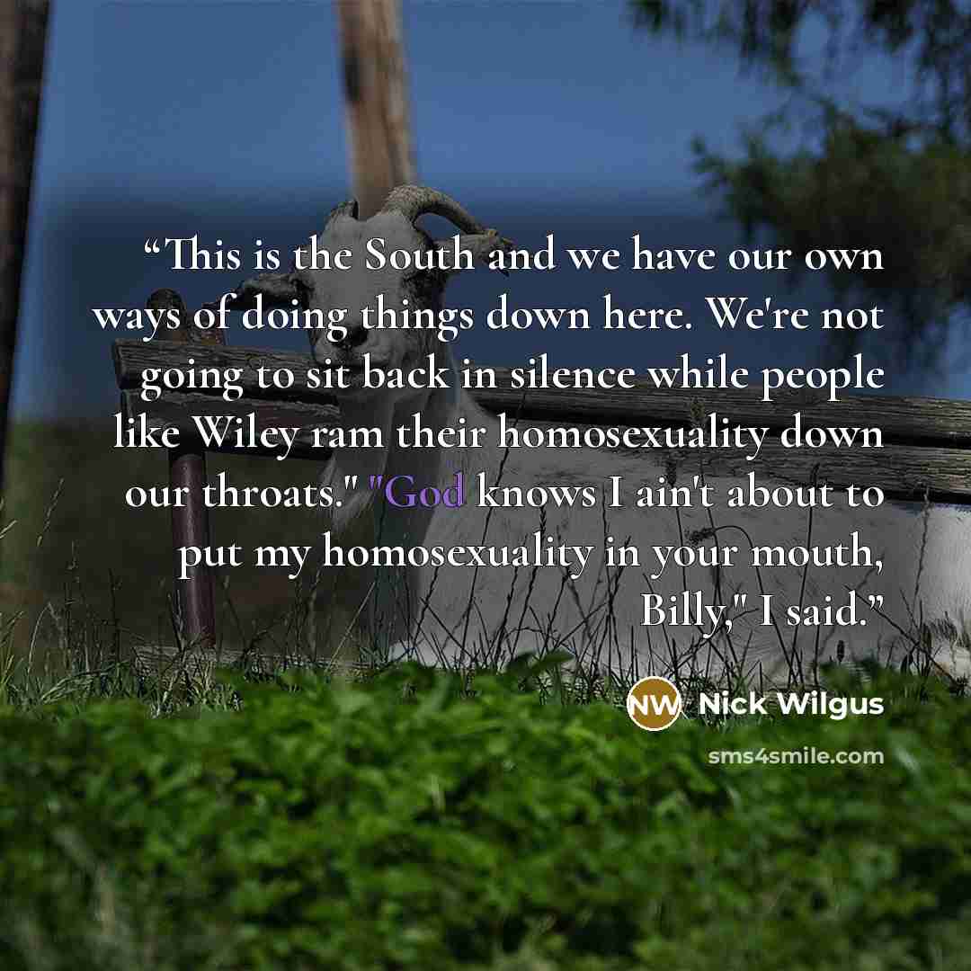 “This is the South and we have our own ways of doing things down here. We're not going to sit back in silence while people like Wiley ram their homosexuality down our throats." "God knows I ain't about to put my homosexuality in your mouth, Billy," I said.” quote by Nick Wilgus