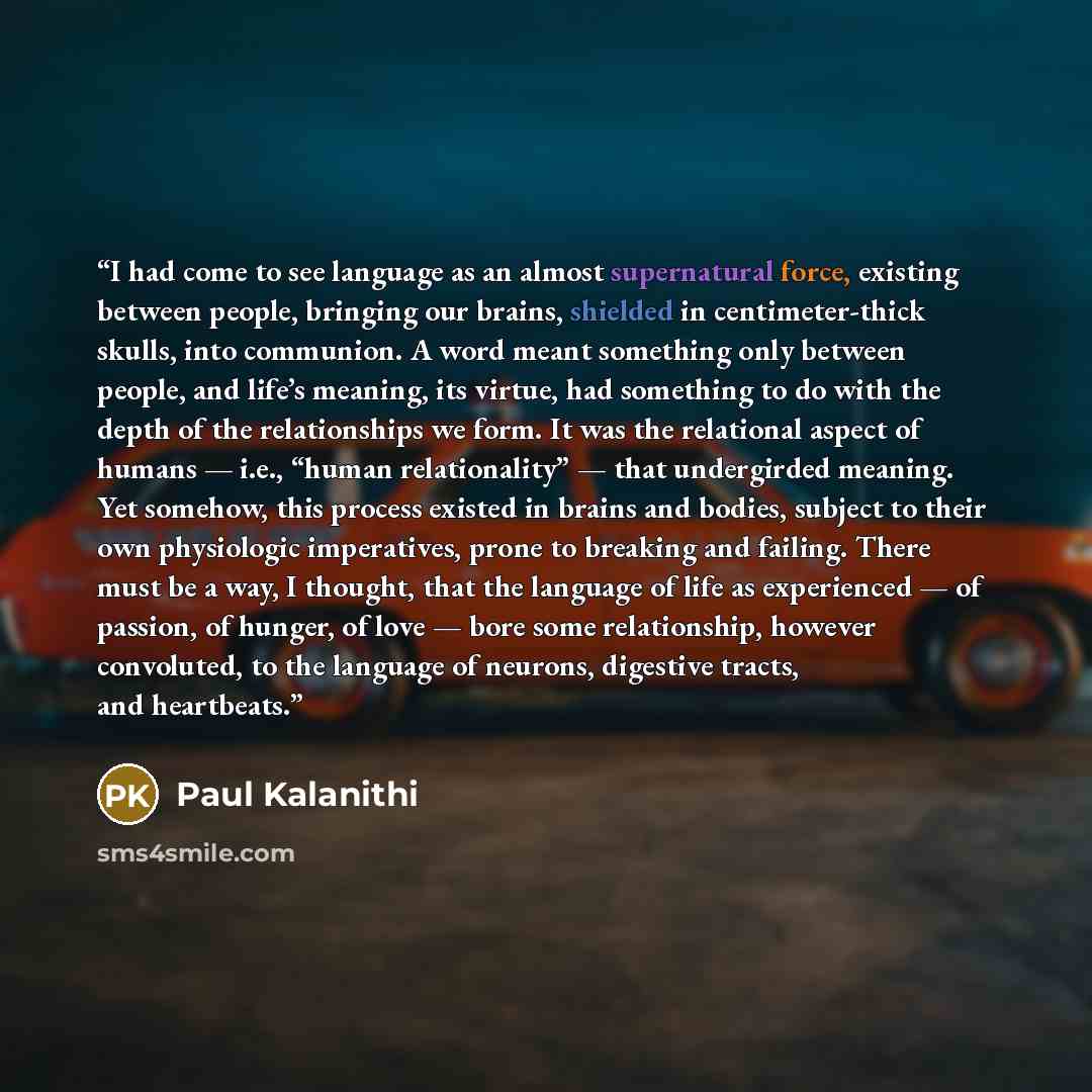 “I had come to see language as an almost supernatural force, existing between people, bringing our brains, shielded in centimeter-thick skulls, into communion. A word meant something only between people, and life’s meaning, its virtue, had something to do with the depth of the relationships we…” quote by Paul Kalanithi