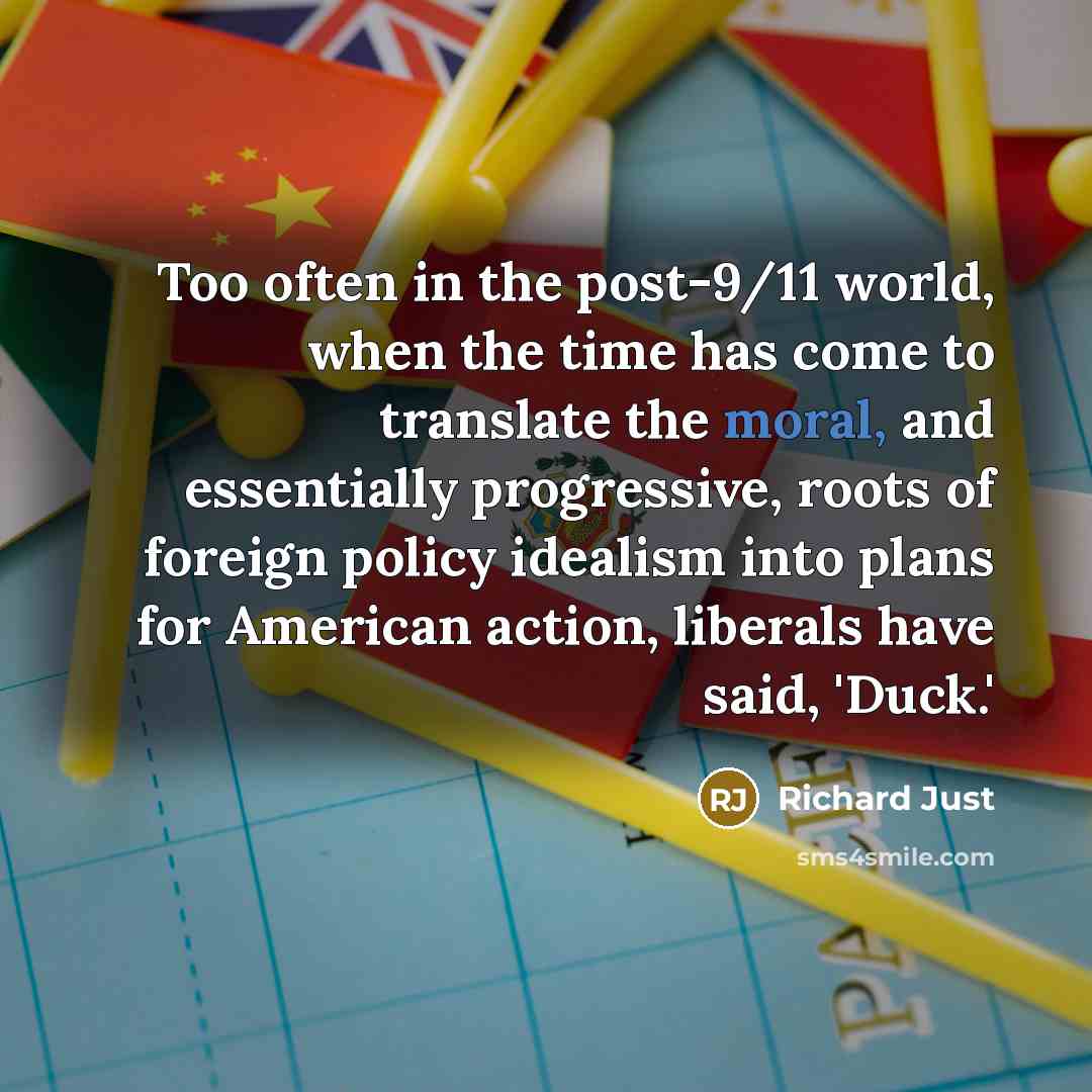 “Too often in the post-9/11 world, when the time has come to translate the moral, and essentially progressive, roots of foreign policy idealism into plans for American action, liberals have said, 'Duck.'” quote by Richard Just