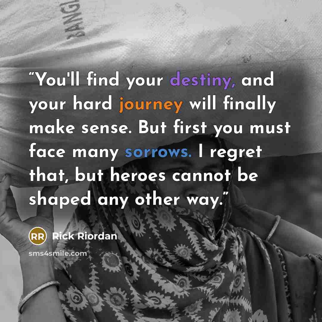 “You'll find your destiny, and your hard journey will finally make sense. But first you must face many sorrows. I regret that, but heroes cannot be shaped any other way.” quote by Rick Riordan