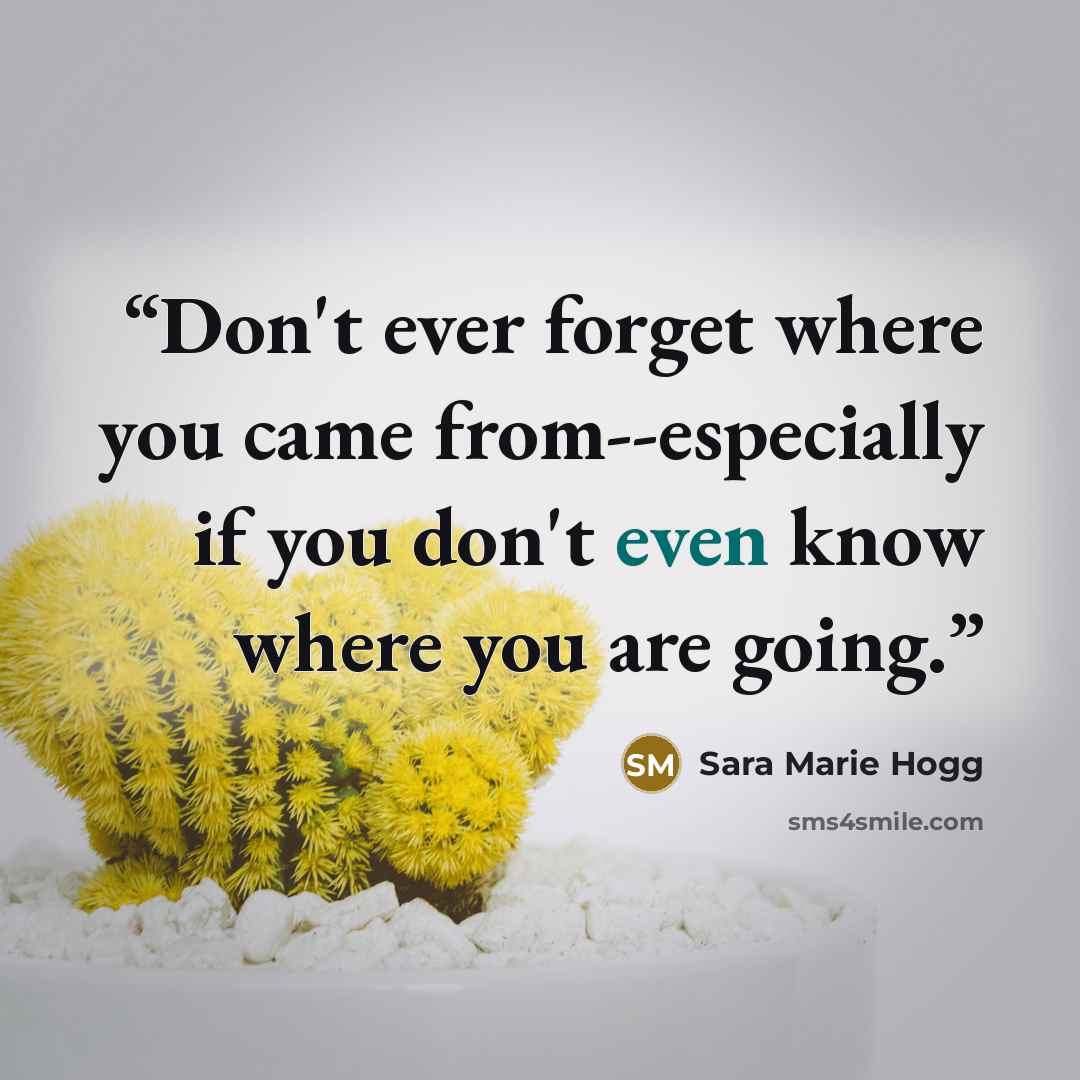 “Don't ever forget where you came from--especially if you don't even know where you are going.” quote by Sara Marie Hogg