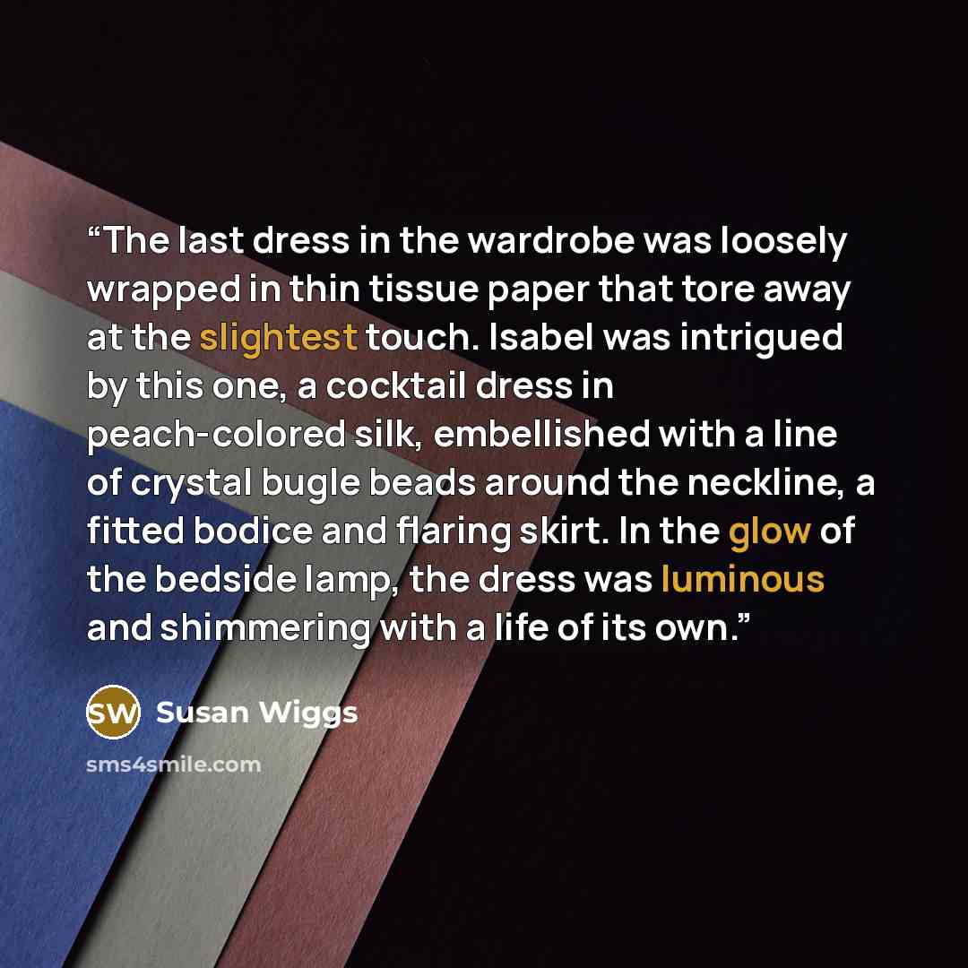 “The last dress in the wardrobe was loosely wrapped in thin tissue paper that tore away at the slightest touch. Isabel was intrigued by this one, a cocktail dress in peach-colored silk, embellished with a line of crystal bugle beads around the neckline, a fitted bodice and flaring skirt. In the…” quote by Susan Wiggs