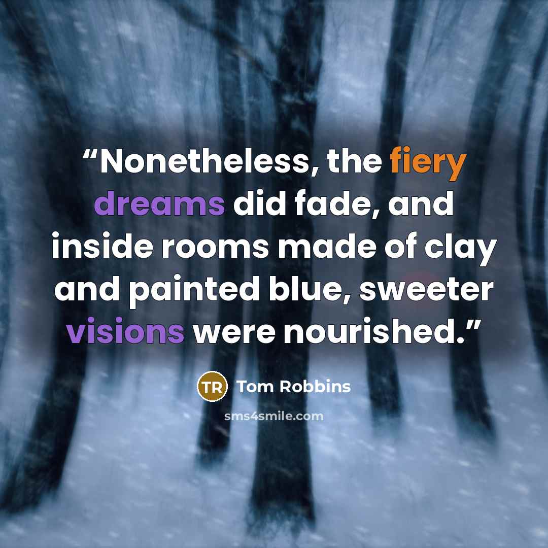 “Nonetheless, the fiery dreams did fade, and inside rooms made of clay and painted blue, sweeter visions were nourished.” quote by Tom Robbins