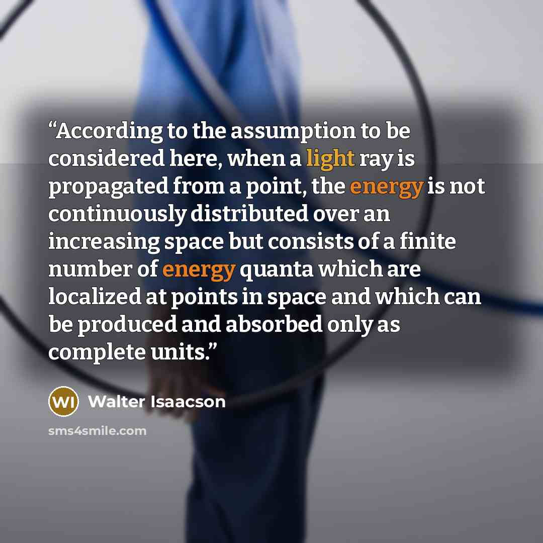 “According to the assumption to be considered here, when a light ray is propagated from a point, the energy is not continuously distributed over an increasing space but consists of a finite number of energy quanta which are localized at points in space and which can be produced and absorbed only as…” quote by Walter Isaacson