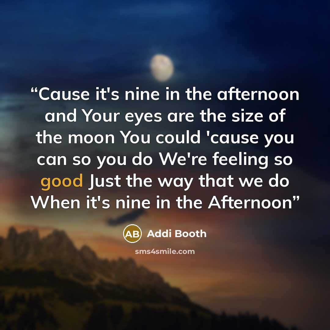 “Cause it's nine in the afternoon and Your eyes are the size of the moon You could 'cause you can so you do We're feeling so good Just the way that we do When it's nine in the Afternoon” quote by Addi Booth