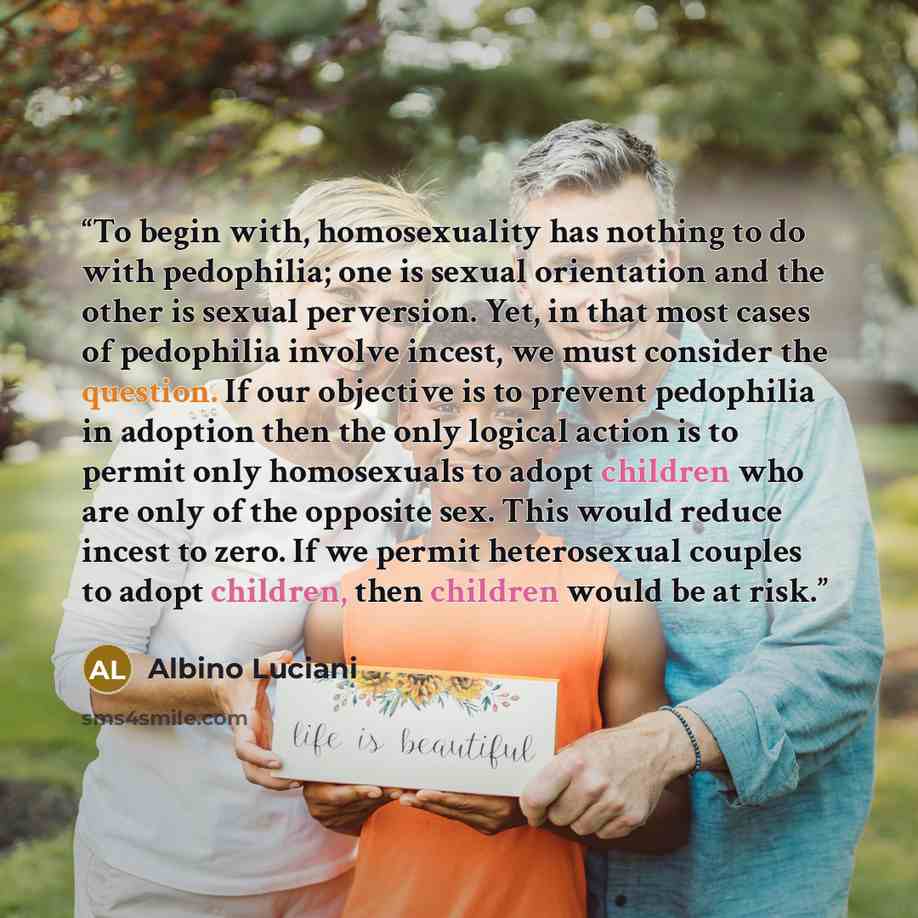 “To begin with, homosexuality has nothing to do with pedophilia; one is sexual orientation and the other is sexual perversion. Yet, in that most cases of pedophilia involve incest, we must consider the question. If our objective is to prevent pedophilia in adoption then the only logical action is…” quote by Albino Luciani