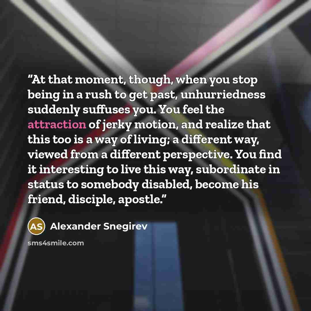 “At that moment, though, when you stop being in a rush to get past, unhurriedness suddenly suffuses you. You feel the attraction of jerky motion, and realize that this too is a way of living; a different way, viewed from a different perspective. You find it interesting to live this way, subordinate…” quote by Alexander Snegirev