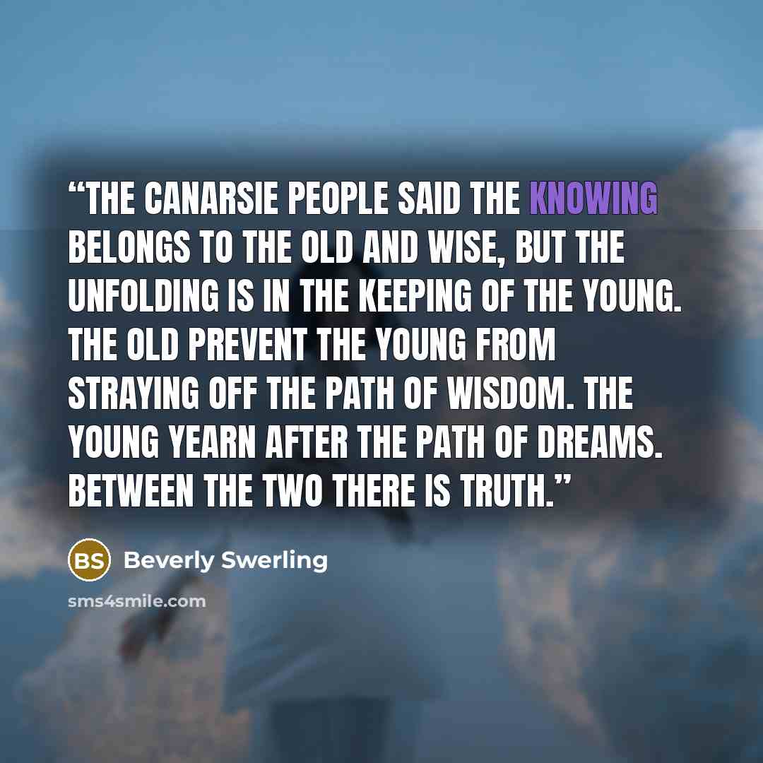 “The Canarsie People said the knowing belongs to the old and wise, but the unfolding is in the keeping of the young. The old prevent the young from straying off the path of wisdom. The young yearn after the path of dreams. Between the two there is truth.” quote by Beverly Swerling