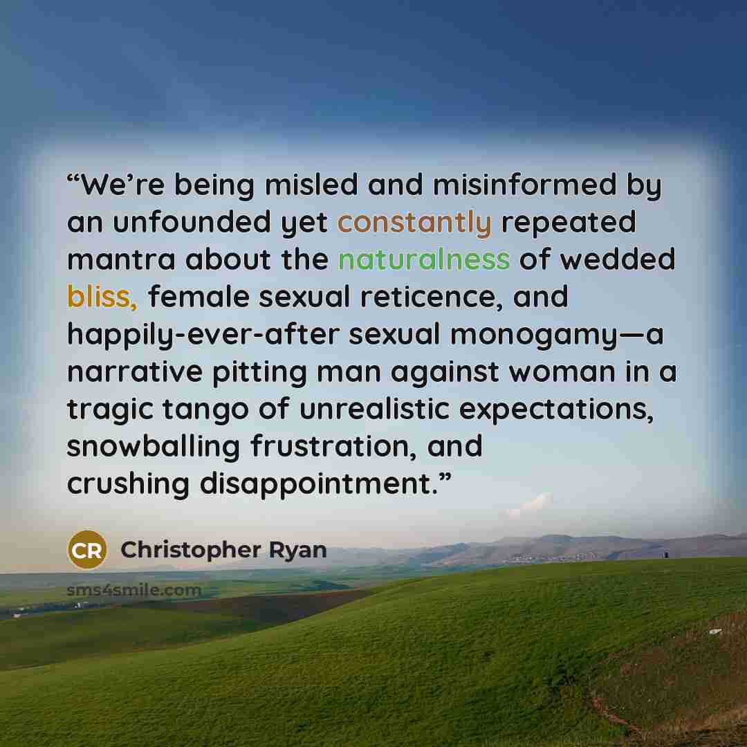 “We’re being misled and misinformed by an unfounded yet constantly repeated mantra about the naturalness of wedded bliss, female sexual reticence, and happily-ever-after sexual monogamy—a narrative pitting man against woman in a tragic tango of unrealistic expectations, snowballing frustration, and…” quote by Christopher Ryan