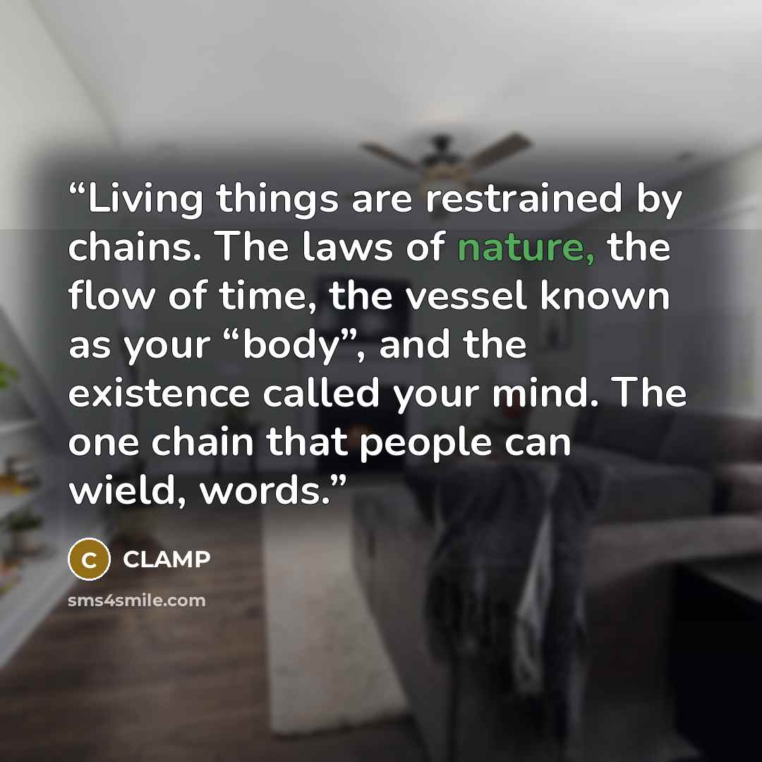 “Living things are restrained by chains. The laws of nature, the flow of time, the vessel known as your “body”, and the existence called your mind. The one chain that people can wield, words.” quote by CLAMP