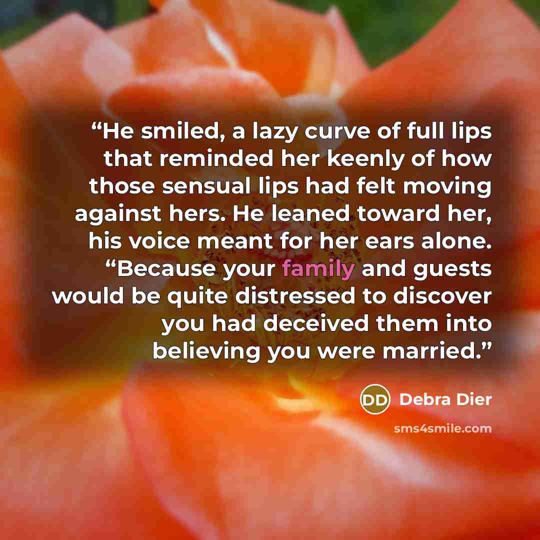 “He smiled, a lazy curve of full lips that reminded her keenly of how those sensual lips had felt moving against hers. He leaned toward her, his voice meant for her ears alone. “Because your family and guests would be quite distressed to discover you had deceived them into believing you were married.” quote by Debra Dier