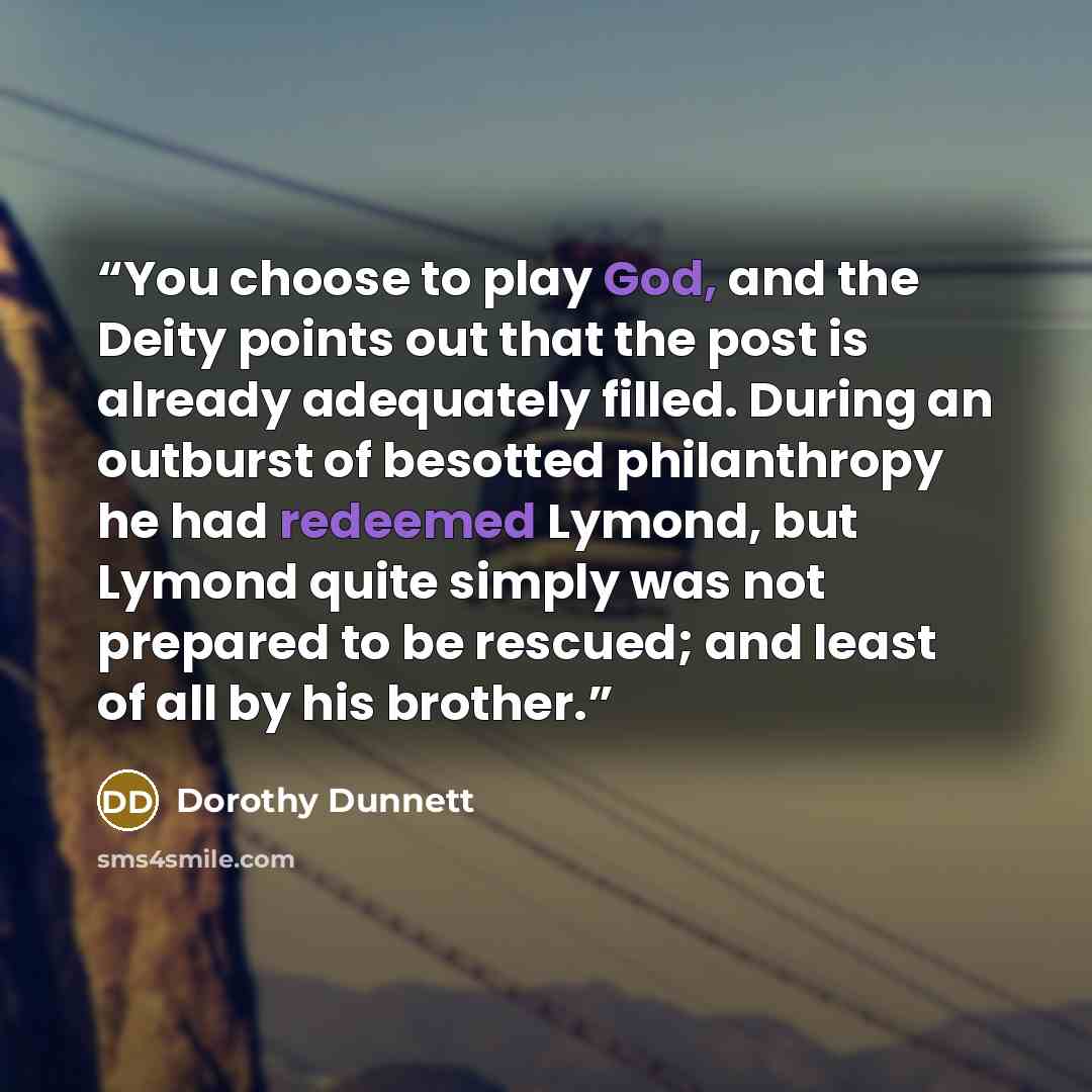 “You choose to play God, and the Deity points out that the post is already adequately filled. During an outburst of besotted philanthropy he had redeemed Lymond, but Lymond quite simply was not prepared to be rescued; and least of all by his brother.” quote by Dorothy Dunnett
