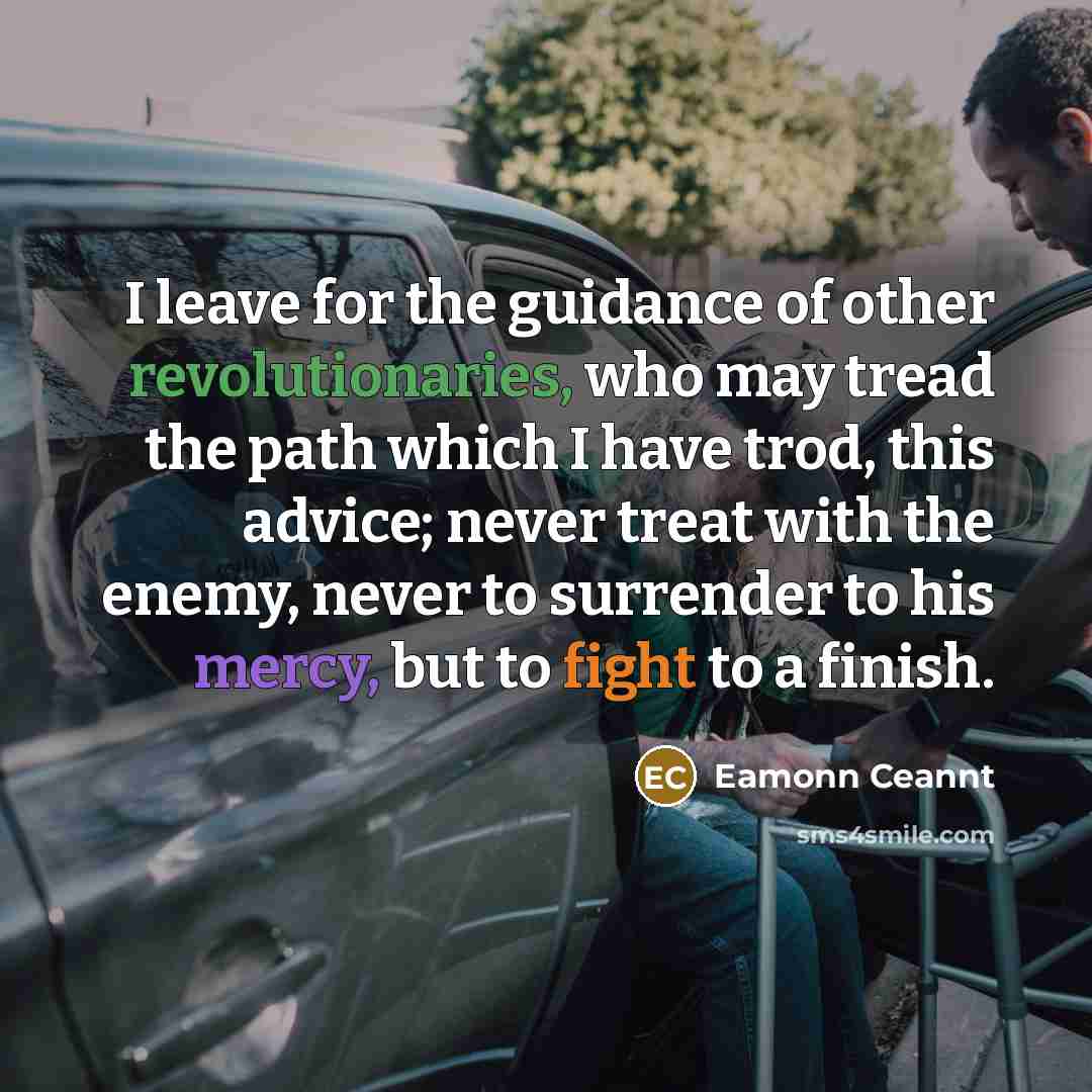 “I leave for the guidance of other revolutionaries, who may tread the path which I have trod, this advice; never treat with the enemy, never to surrender to his mercy, but to fight to a finish.” quote by Eamonn Ceannt