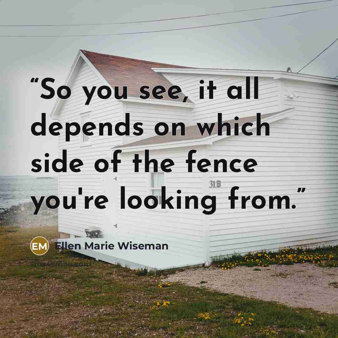 “So you see, it all depends on which side of the fence you're looking from.” quote by Ellen Marie Wiseman