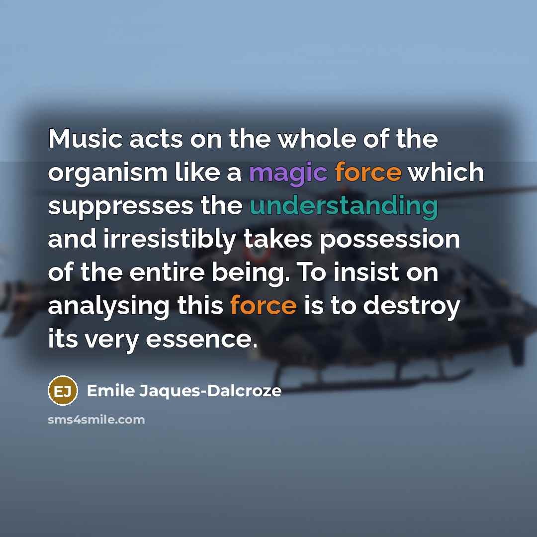 “Music acts on the whole of the organism like a magic force which suppresses the understanding and irresistibly takes possession of the entire being. To insist on analysing this force is to destroy its very essence.” quote by Emile Jaques-Dalcroze
