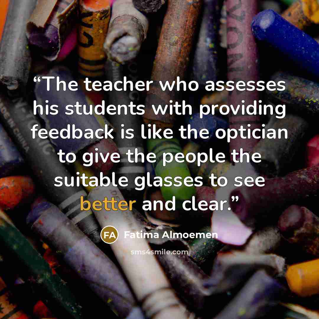 “The teacher who assesses his students with providing feedback is like the optician to give the people the suitable glasses to see better and clear.” quote by Fatima Almoemen