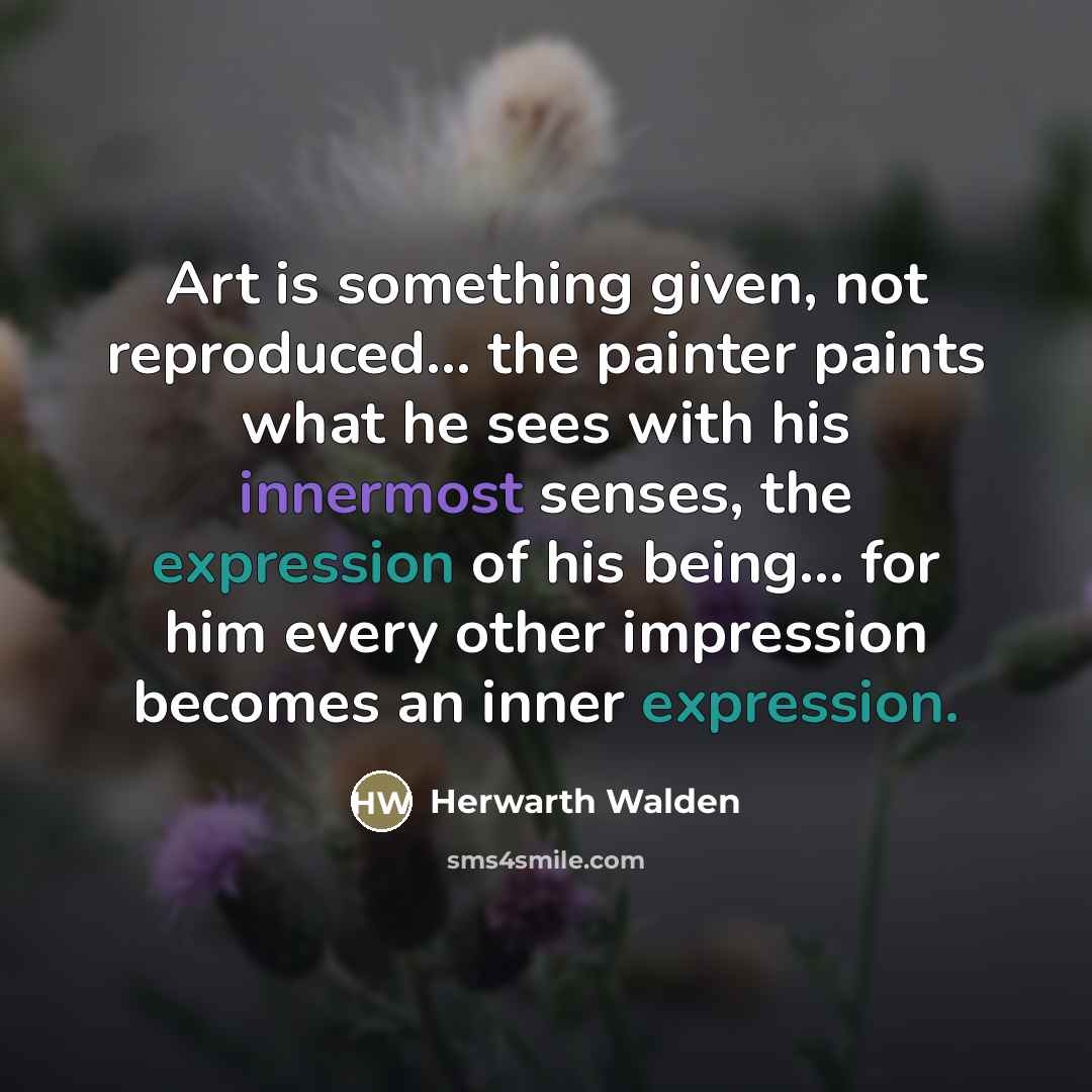 “Art is something given, not reproduced... the painter paints what he sees with his innermost senses, the expression of his being... for him every other impression becomes an inner expression.” quote by Herwarth Walden