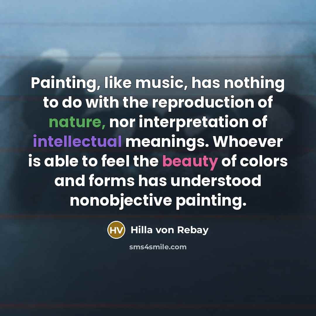 “Painting, like music, has nothing to do with the reproduction of nature, nor interpretation of intellectual meanings. Whoever is able to feel the beauty of colors and forms has understood nonobjective painting.” quote by Hilla von Rebay