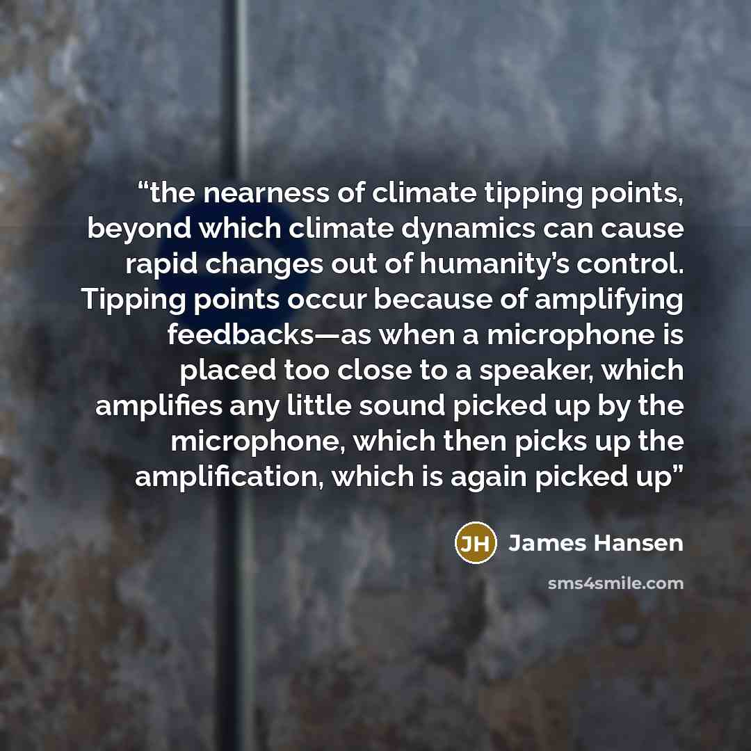 “the nearness of climate tipping points, beyond which climate dynamics can cause rapid changes out of humanity’s control. Tipping points occur because of amplifying feedbacks—as when a microphone is placed too close to a speaker, which amplifies any little sound picked up by the microphone, which…” quote by James Hansen