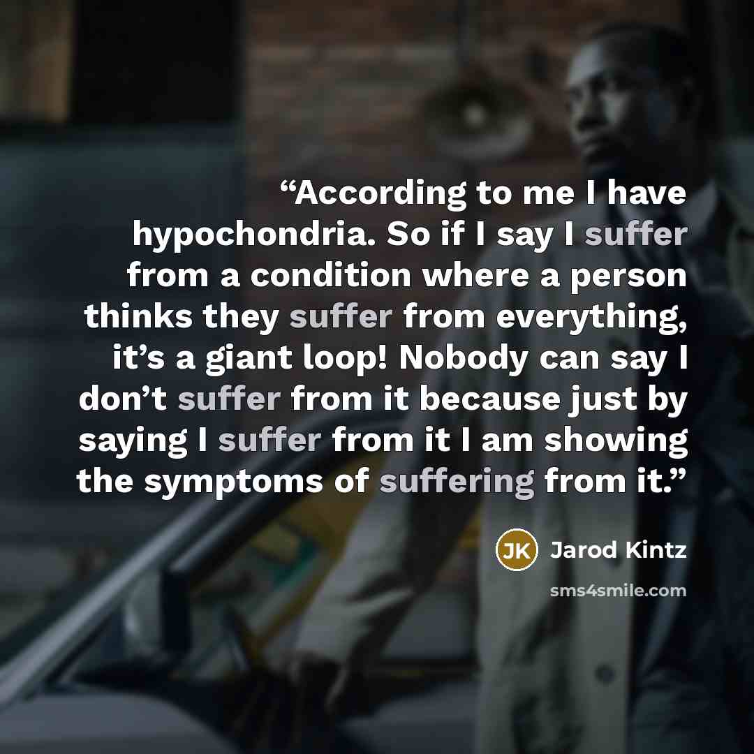 “According to me I have hypochondria. So if I say I suffer from a condition where a person thinks they suffer from everything, it’s a giant loop! Nobody can say I don’t suffer from it because just by saying I suffer from it I am showing the symptoms of suffering from it.” quote by Jarod Kintz