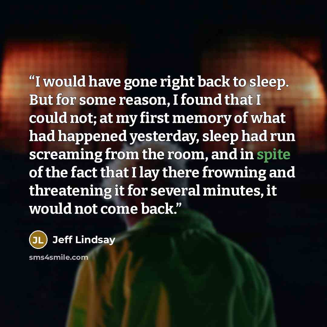 “I would have gone right back to sleep. But for some reason, I found that I could not; at my first memory of what had happened yesterday, sleep had run screaming from the room, and in spite of the fact that I lay there frowning and threatening it for several minutes, it would not come back.” quote by Jeff Lindsay