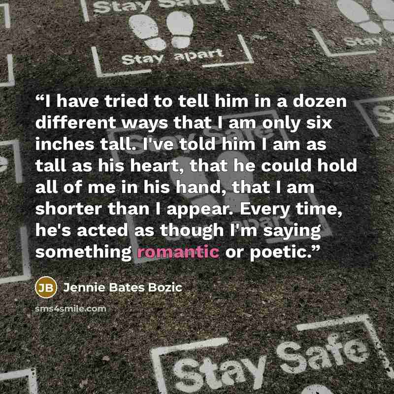 “I have tried to tell him in a dozen different ways that I am only six inches tall. I've told him I am as tall as his heart, that he could hold all of me in his hand, that I am shorter than I appear. Every time, he's acted as though I'm saying something romantic or poetic.” quote by Jennie Bates Bozic