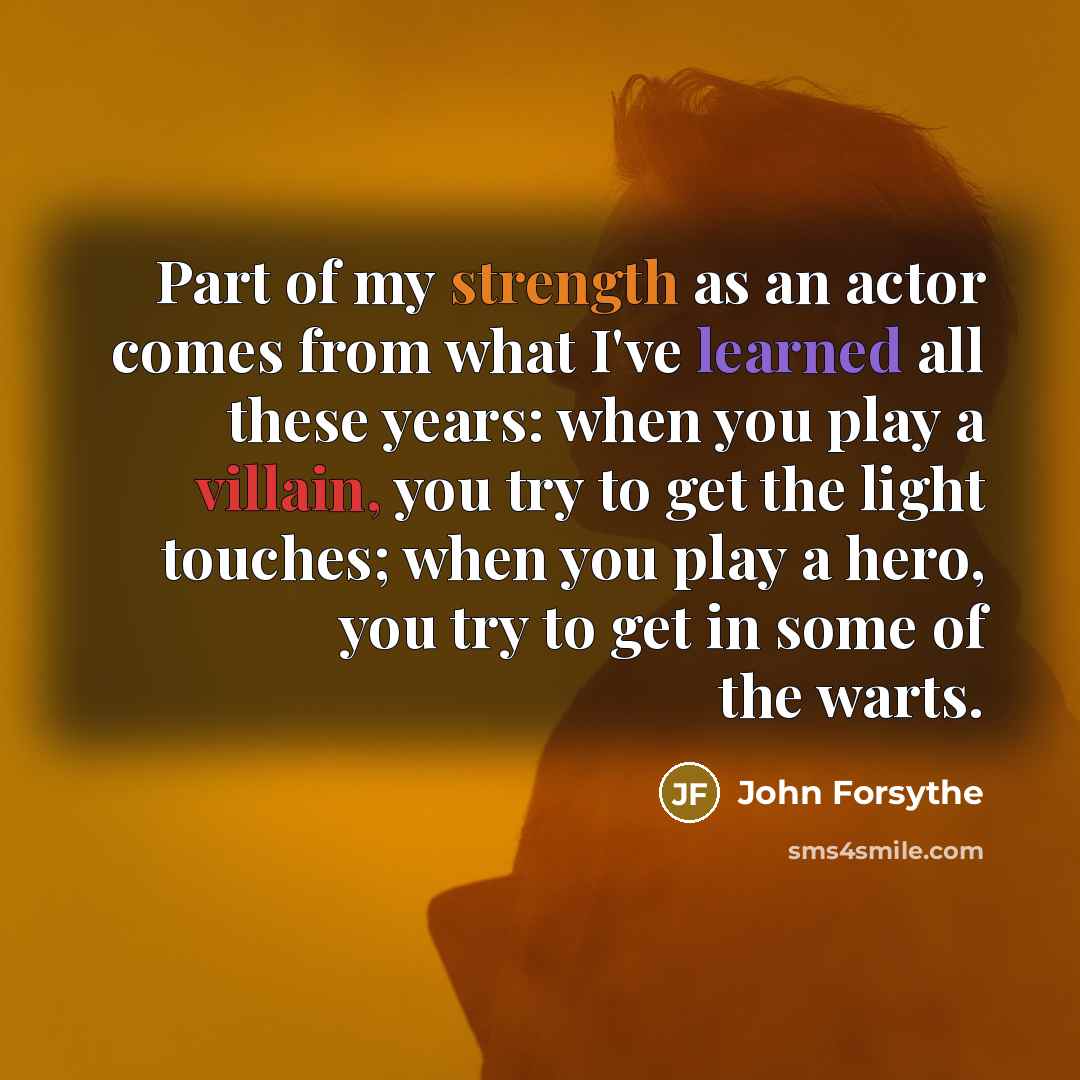“Part of my strength as an actor comes from what I've learned all these years: when you play a villain, you try to get the light touches; when you play a hero, you try to get in some of the warts.” quote by John Forsythe