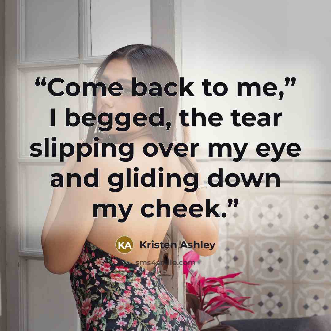 “Come back to me,” I begged, the tear slipping over my eye and gliding down my cheek.” quote by Kristen Ashley