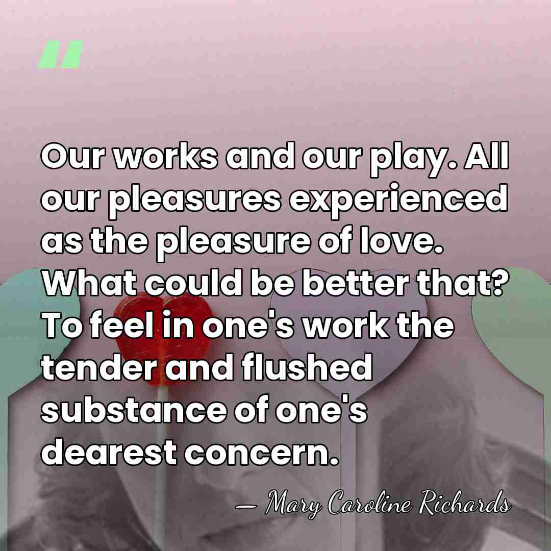 Our works and our play. All our pleasures experienced as the pleasure&hellip; - Mary Caroline Richards