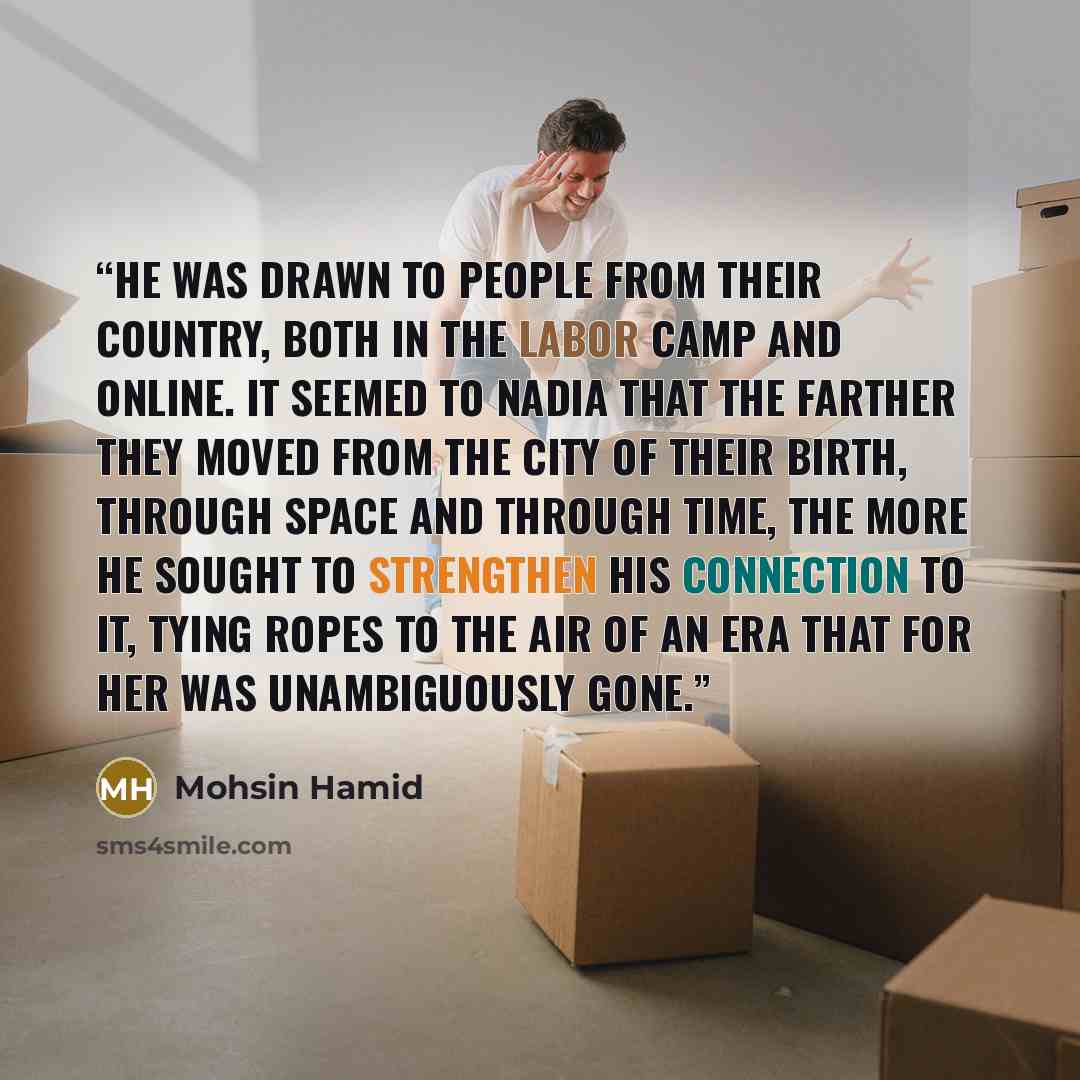 “He was drawn to people from their country, both in the labor camp and online. It seemed to Nadia that the farther they moved from the city of their birth, through space and through time, the more he sought to strengthen his connection to it, tying ropes to the air of an era that for her was…” quote by Mohsin Hamid