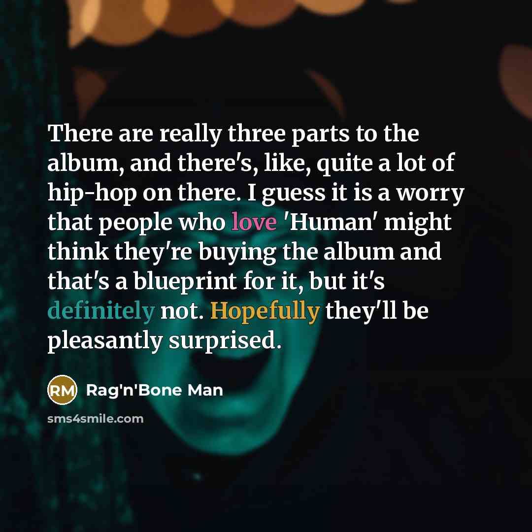 “There are really three parts to the album, and there's, like, quite a lot of hip-hop on there. I guess it is a worry that people who love 'Human' might think they're buying the album and that's a blueprint for it, but it's definitely not. Hopefully they'll be pleasantly surprised.” quote by Rag'n'Bone Man