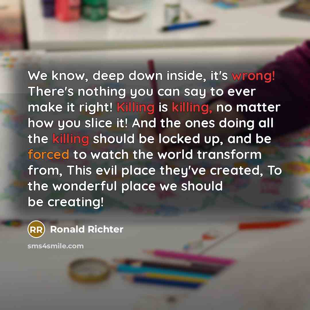 “We know, deep down inside, it's wrong! There's nothing you can say to ever make it right! Killing is killing, no matter how you slice it! And the ones doing all the killing should be locked up, and be forced to watch the world transform from, This evil place they've created, To the wonderful place…” quote by Ronald Richter