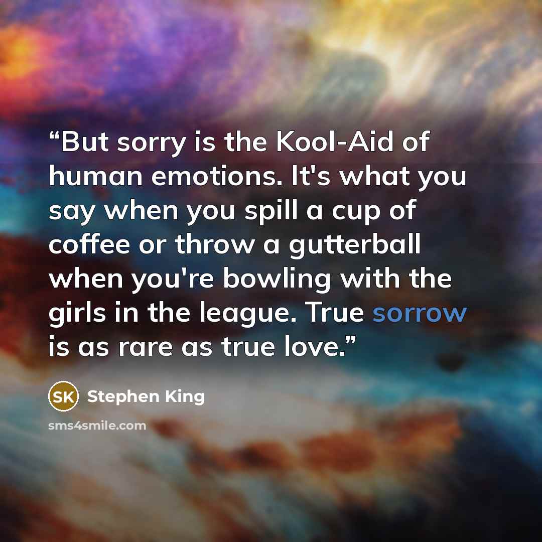 “But sorry is the Kool-Aid of human emotions. It's what you say when you spill a cup of coffee or throw a gutterball when you're bowling with the girls in the league. True sorrow is as rare as true love.” quote by Stephen King