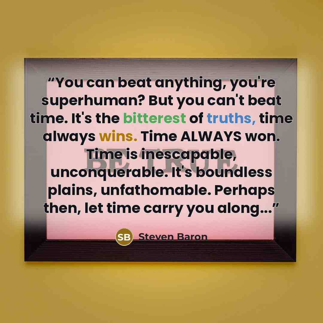 “You can beat anything, you're superhuman? But you can't beat time. It's the bitterest of truths, time always wins. Time ALWAYS won. Time is inescapable, unconquerable. It's boundless plains, unfathomable. Perhaps then, let time carry you along...” quote by Steven Baron