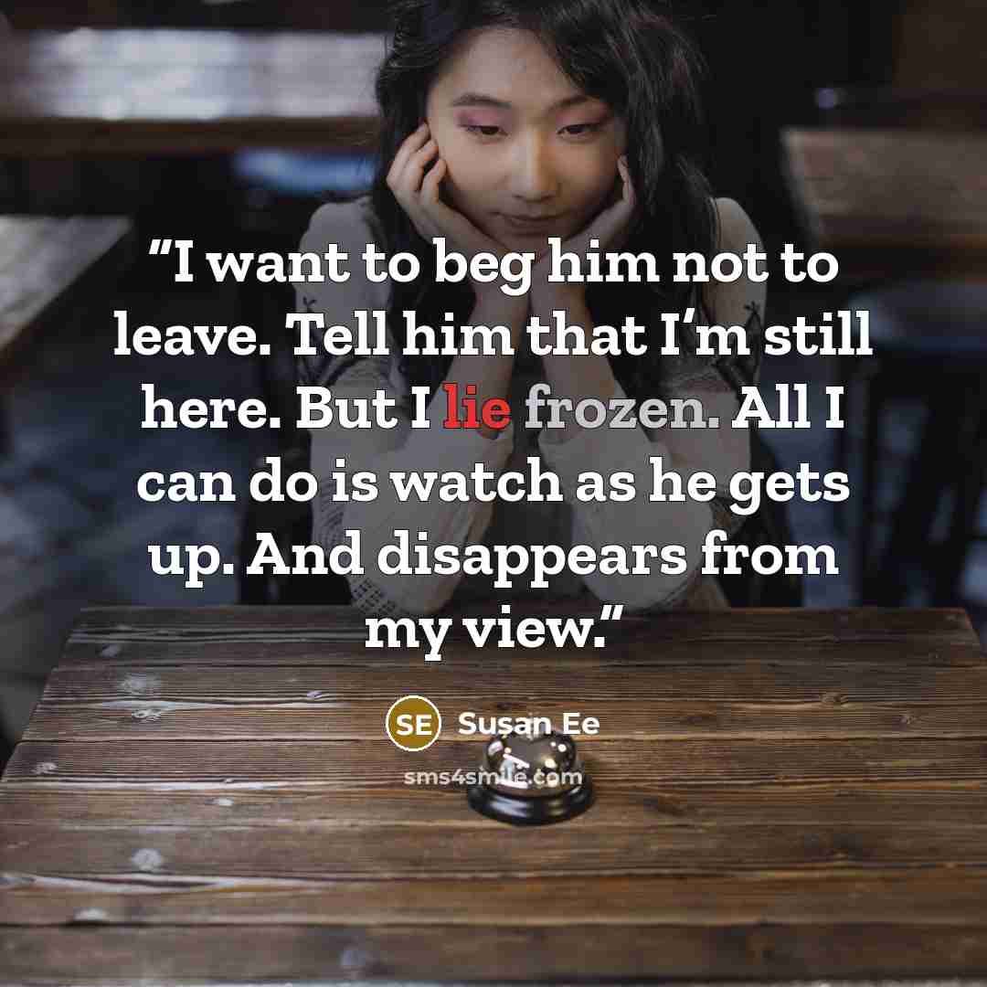 “I want to beg him not to leave. Tell him that I’m still here. But I lie frozen. All I can do is watch as he gets up. And disappears from my view.” quote by Susan Ee