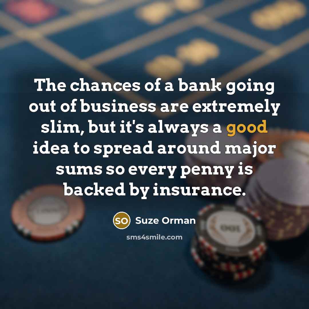 “The chances of a bank going out of business are extremely slim, but it's always a good idea to spread around major sums so every penny is backed by insurance.” quote by Suze Orman