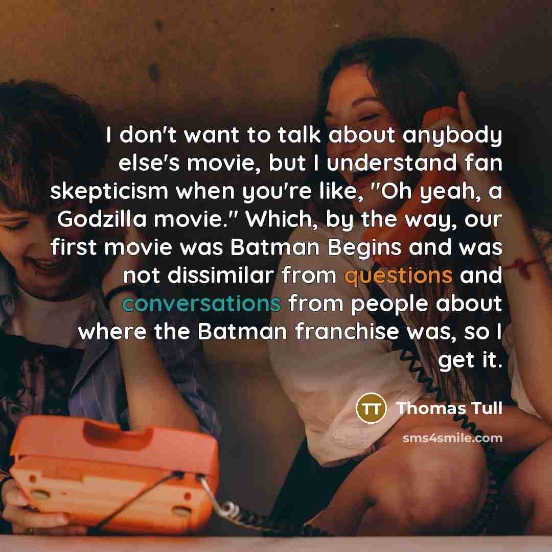 “I don't want to talk about anybody else's movie, but I understand fan skepticism when you're like, "Oh yeah, a Godzilla movie." Which, by the way, our first movie was Batman Begins and was not dissimilar from questions and conversations from people about where the Batman franchise was, so I get it.” quote by Thomas Tull