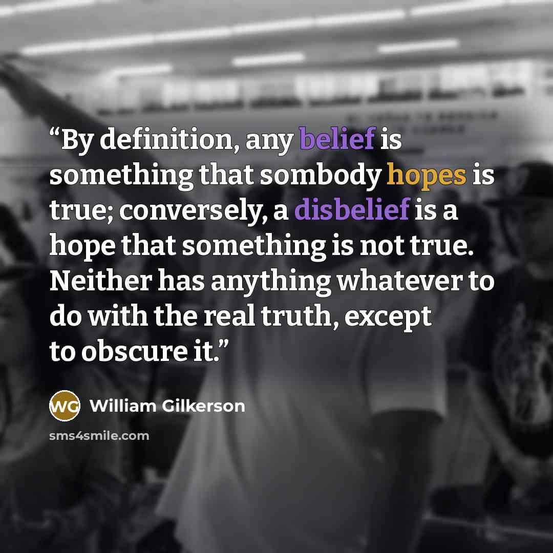 “By definition, any belief is something that sombody hopes is true; conversely, a disbelief is a hope that something is not true. Neither has anything whatever to do with the real truth, except to obscure it.” quote by William Gilkerson