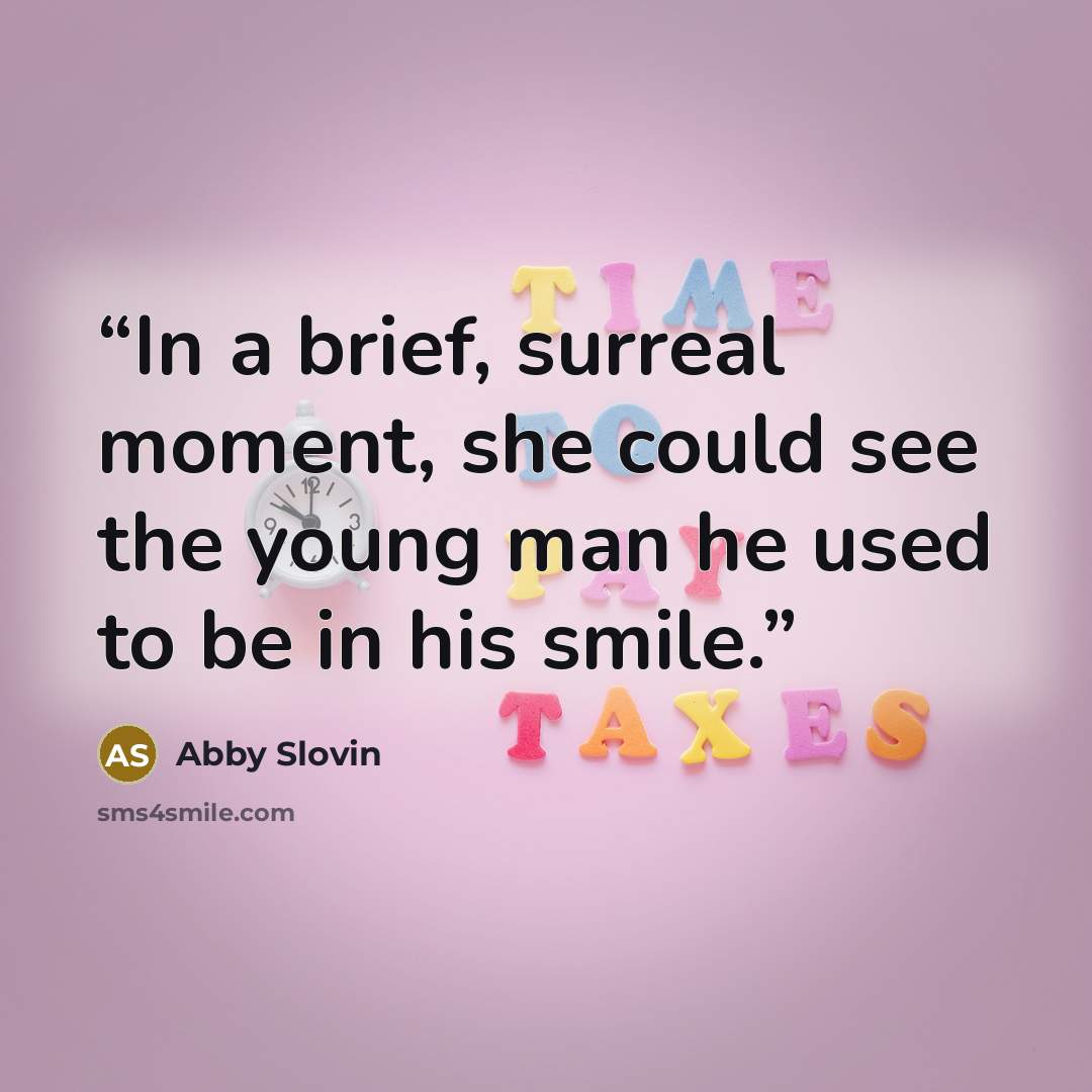“In a brief, surreal moment, she could see the young man he used to be in his smile.” quote by Abby Slovin