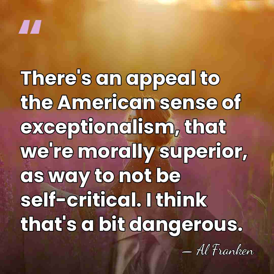 There's an appeal to the American sense of exceptionalism, that we're morally&hellip; - Al Franken