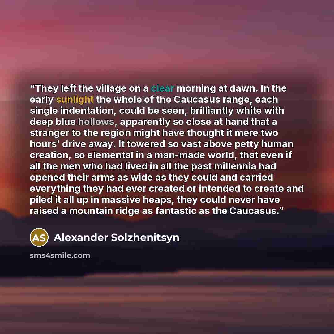 “They left the village on a clear morning at dawn. In the early sunlight the whole of the Caucasus range, each single indentation, could be seen, brilliantly white with deep blue hollows, apparently so close at hand that a stranger to the region might have thought it mere two hours' drive away. It…” quote by Alexander Solzhenitsyn