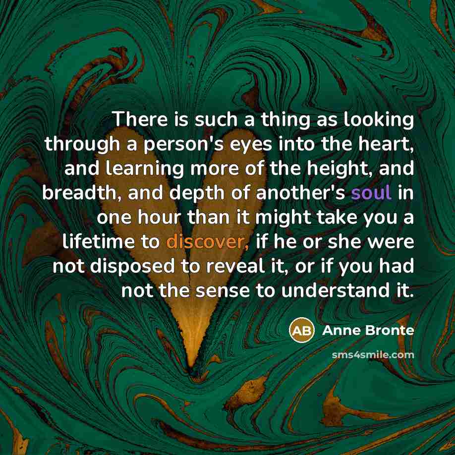 “There is such a thing as looking through a person's eyes into the heart, and learning more of the height, and breadth, and depth of another's soul in one hour than it might take you a lifetime to discover, if he or she were not disposed to reveal it, or if you had not the sense to understand it.” quote by Anne Brontë