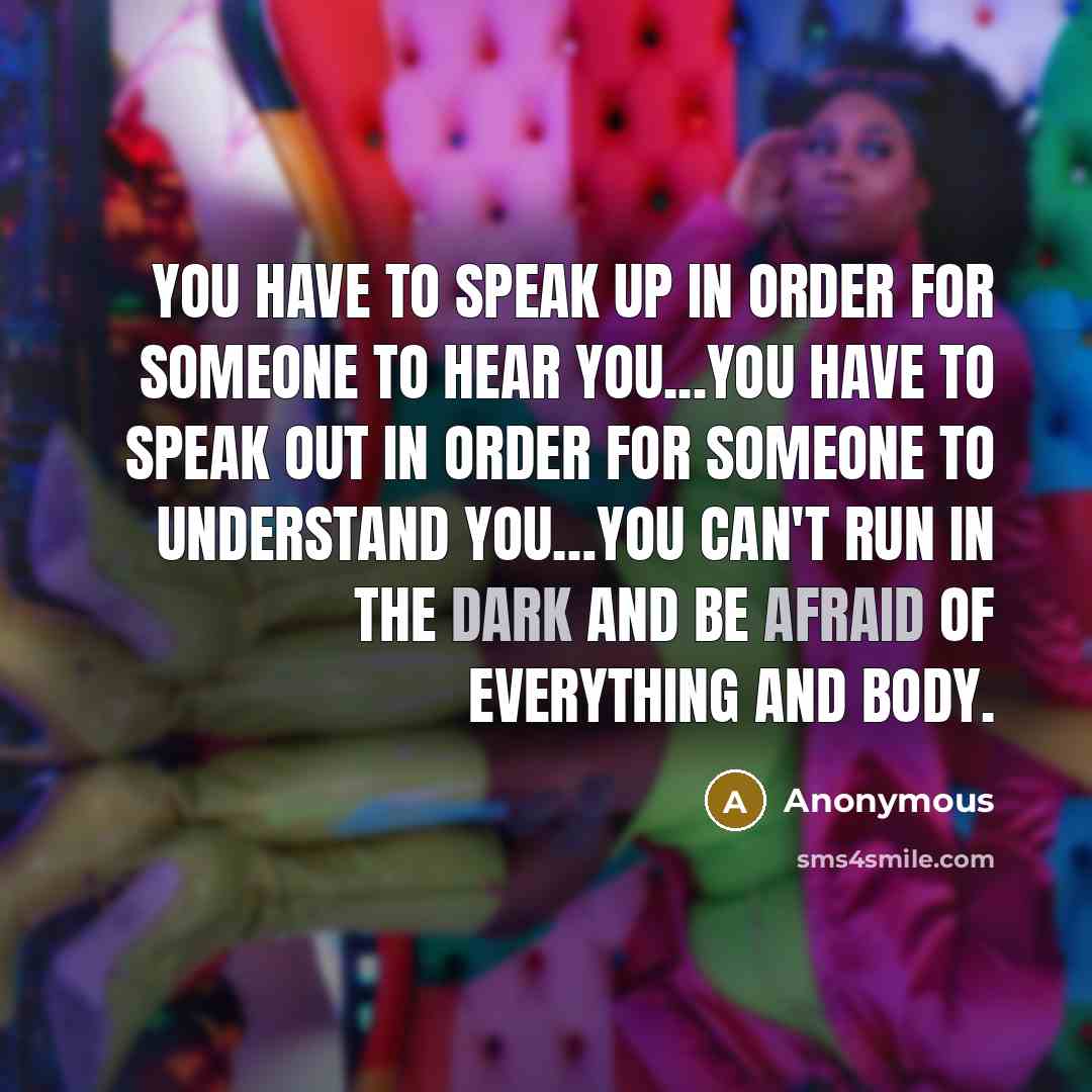 “You have to speak up in order for someone to hear you...you have to speak out in order for someone to understand you…you can't run in the dark and be afraid of everything and body.” quote by Anonymous
