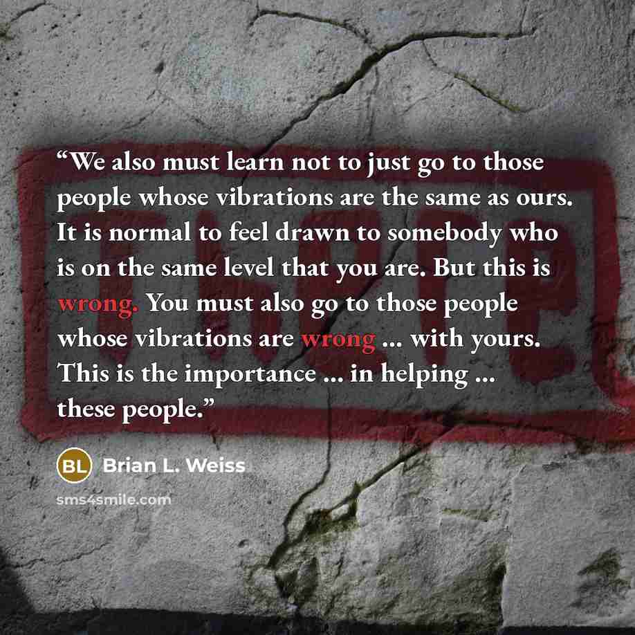 “We also must learn not to just go to those people whose vibrations are the same as ours. It is normal to feel drawn to somebody who is on the same level that you are. But this is wrong. You must also go to those people whose vibrations are wrong … with yours. This is the importance … in helping ……” quote by Brian L. Weiss