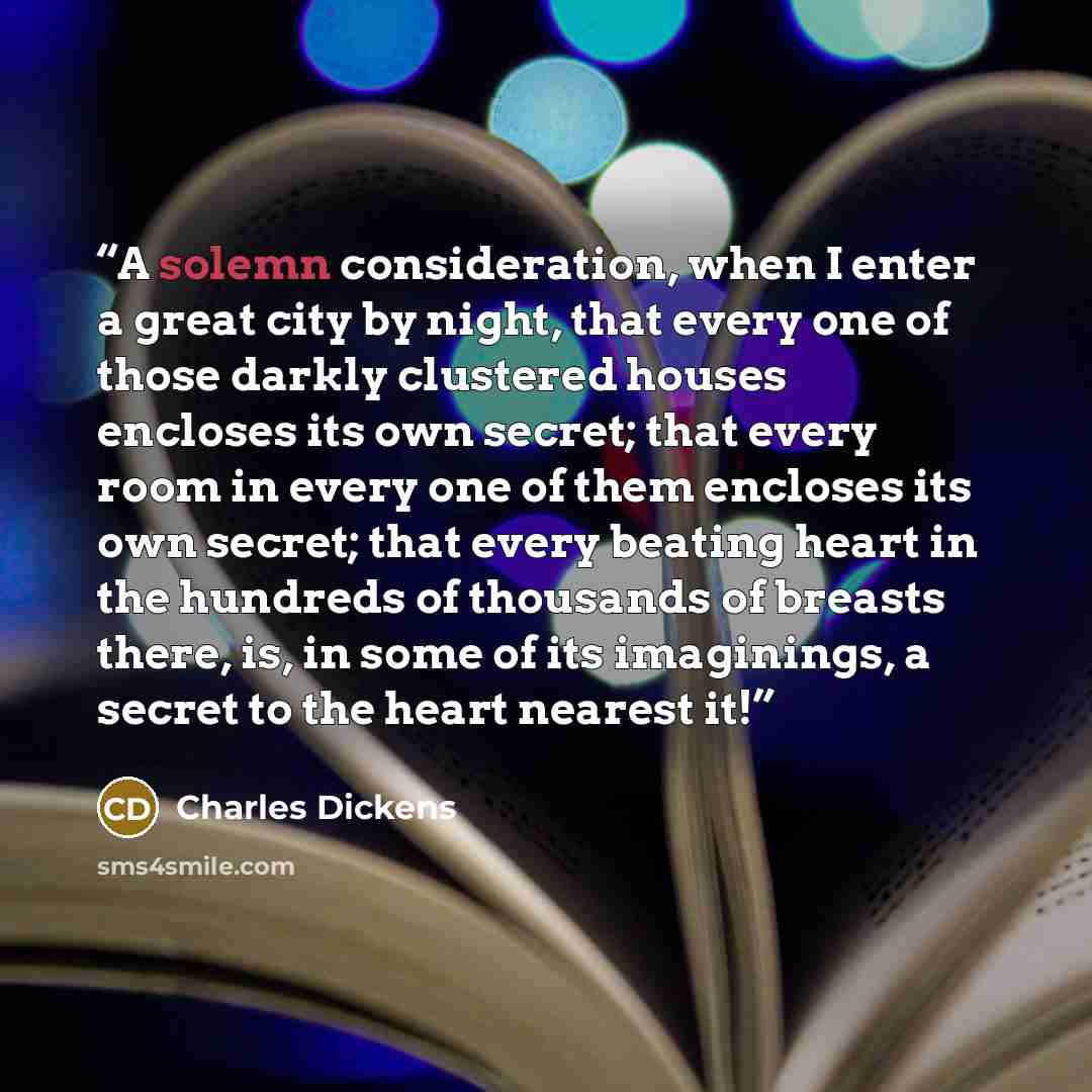 “A solemn consideration, when I enter a great city by night, that every one of those darkly clustered houses encloses its own secret; that every room in every one of them encloses its own secret; that every beating heart in the hundreds of thousands of breasts there, is, in some of its imaginings…” quote by Charles Dickens