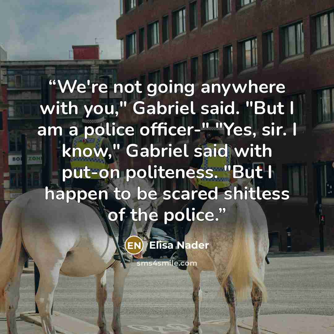 “We're not going anywhere with you," Gabriel said. "But I am a police officer-" "Yes, sir. I know," Gabriel said with put-on politeness. "But I happen to be scared shitless of the police.” quote by Elisa Nader