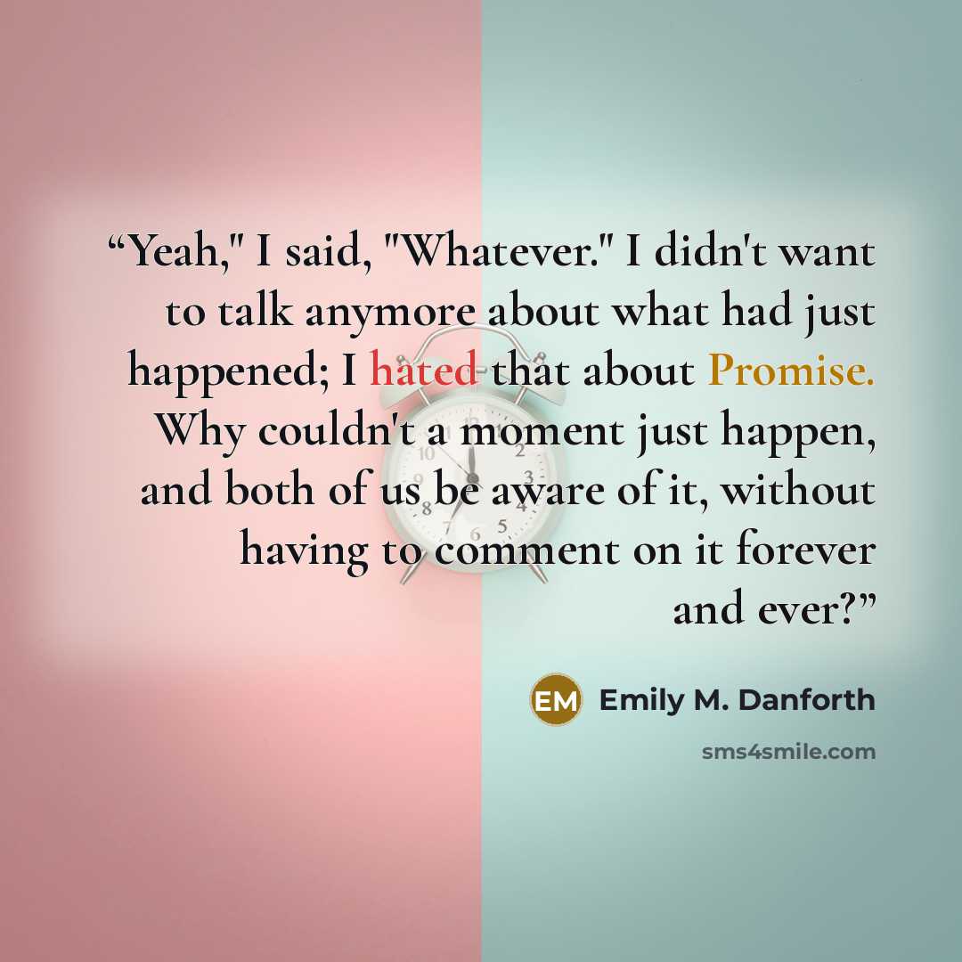 “Yeah," I said, "Whatever." I didn't want to talk anymore about what had just happened; I hated that about Promise. Why couldn't a moment just happen, and both of us be aware of it, without having to comment on it forever and ever?” quote by Emily M. Danforth