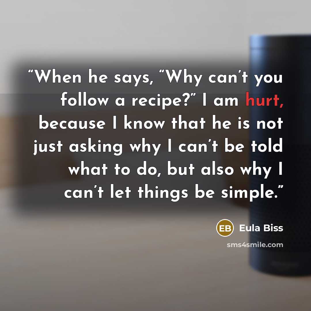 “When he says, “Why can’t you follow a recipe?” I am hurt, because I know that he is not just asking why I can’t be told what to do, but also why I can’t let things be simple.” quote by Eula Biss